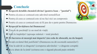 Concluzie
 Respectă detaliile chemării divine! (pentru Ioan – ”pustiul”)
 Pentru că ceea ce contează este adevărul nemodificat
 Pentru că ceea ce contează este să nu faci nici un compromis
 Pentru că ceea ce contează este să fii pus de-o parte pentru Dumnezeu
 Respectă învățătura lui Dumnezeu!
 Ține-te de pocăință! (e un mod de viață)
 Intră în împărăție! (aproape mântuit = total pierdut)
 Fă lucrarea să meargă mai departe! (nu ceda de oboseală, nu da înapoi)
 Învață cuvântul fără justificări! (Dumnezeu nu dă socoteală oamenilor!)
 Ține la adevăr cu dragoste! (coruperea adevărului = o dragoste coruptă)
 Nu te abate de la țintă! (ezitarea este o săgeată plecată puțin strâmb)
 