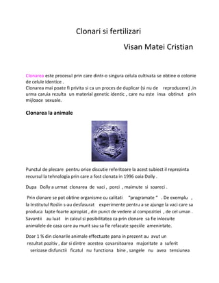 Clonari si fertilizari
Visan Matei Cristian
Clonarea este procesul prin care dintr-o singura celula cultivata se obtine o colonie
de celule identice .
Clonarea mai poate fi privita si ca un proces de duplicar (si nu de reproducere) ,in
urma caruia rezulta un material genetic identic , care nu este insa obtinut prin
mijloace sexuale.
Clonarea la animale
Punctul de plecare pentru orice discutie referitoare la acest subiect il reprezinta
recursul la tehnologia prin care a fost clonata in 1996 oaia Dolly .
Dupa Dolly a urmat clonarea de vaci , porci , maimute si soareci .
Prin clonare se pot obtine organisme cu calitati “programate “ . De exemplu ,
la Institutul Roslin s-au desfasurat experimente pentru a se ajunge la vaci care sa
produca lapte foarte apropiat , din punct de vedere al compozitiei , de cel uman .
Savantii au luat in calcul si posibilitatea ca prin clonare sa fie inlocuite
animalele de casa care au murit sau sa fie refacute speciile amenintate.
Doar 1 % din clonarile animale effectuate pana in prezent au avut un
rezultat pozitiv , dar si dintre acestea covarsitoarea majoritate a suferit
serioase disfunctii ficatul nu functiona bine , sangele nu avea tensiunea
 