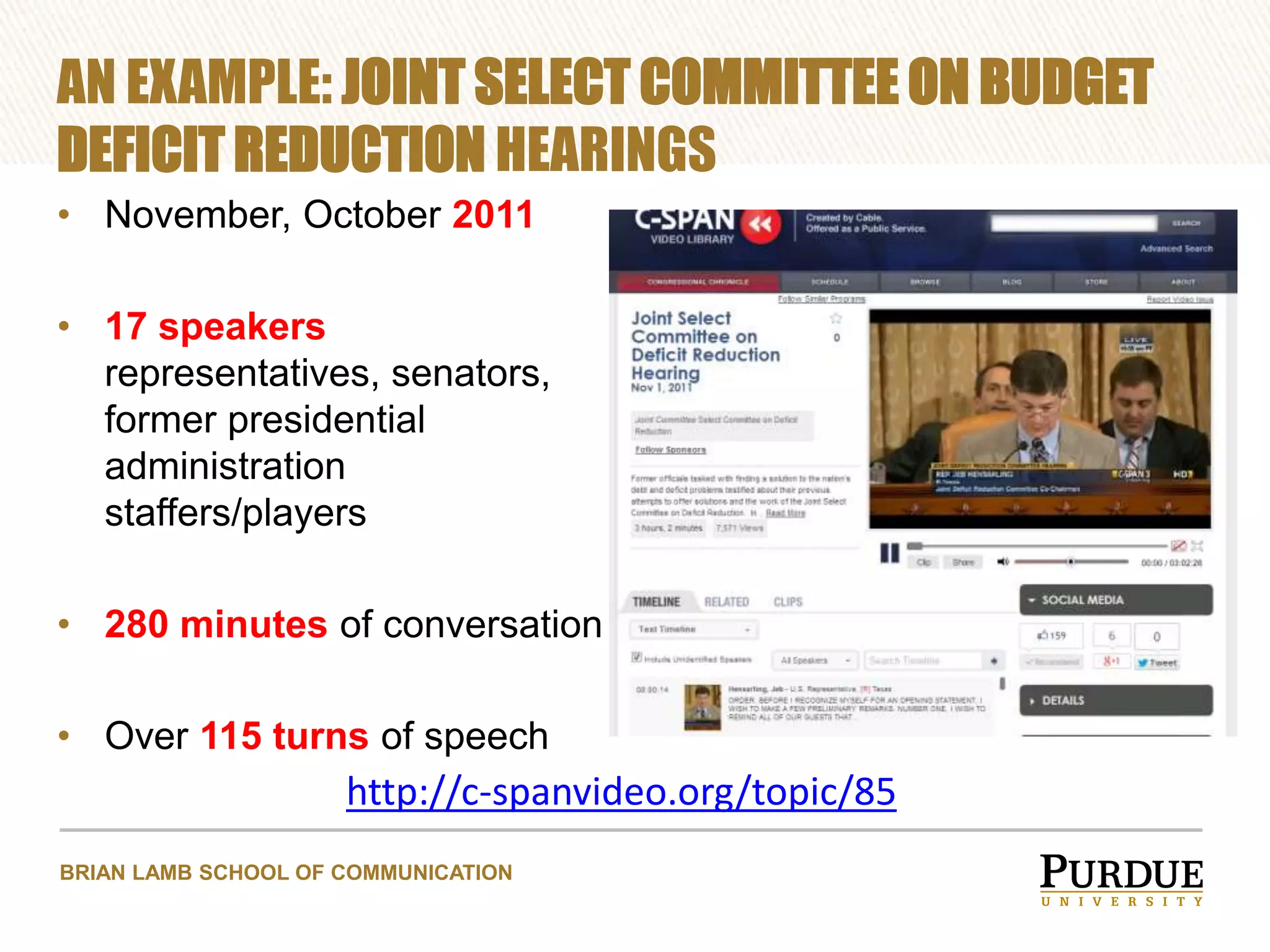 AN EXAMPLE: JOINT SELECT COMMITTEE ON BUDGET
DEFICIT REDUCTION HEARINGS
• November, October 2011
• 17 speakers
representatives, senators,
former presidential
administration
staffers/players
• 280 minutes of conversation
• Over 115 turns of speech

http://c-spanvideo.org/topic/85
BRIAN LAMB SCHOOL OF COMMUNICATION

 