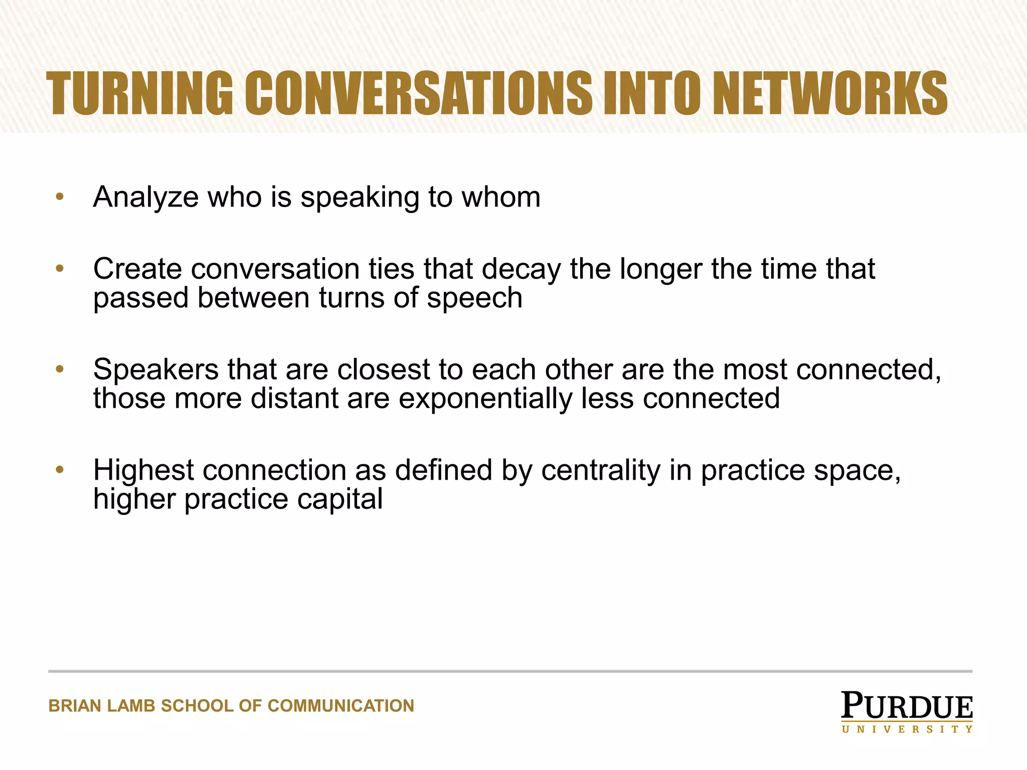 TURNING CONVERSATIONS INTO NETWORKS
• Analyze who is speaking to whom

• Create conversation ties that decay the longer the time that
passed between turns of speech
• Speakers that are closest to each other are the most connected,
those more distant are exponentially less connected
• Highest connection as defined by centrality in practice space,
higher practice capital

BRIAN LAMB SCHOOL OF COMMUNICATION

 