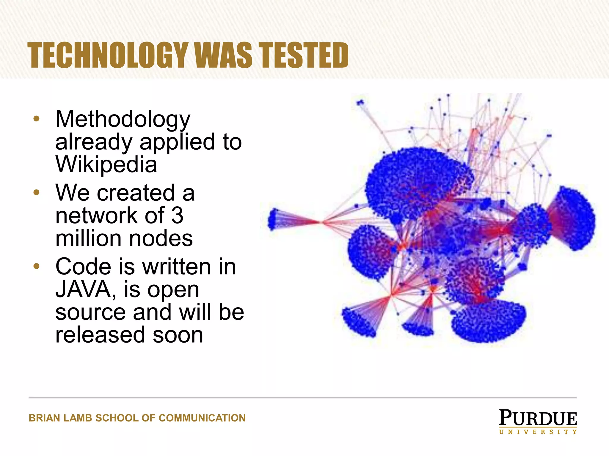 TECHNOLOGY WAS TESTED
• Methodology
already applied to
Wikipedia
• We created a
network of 3
million nodes
• Code is written in
JAVA, is open
source and will be
released soon

BRIAN LAMB SCHOOL OF COMMUNICATION

 