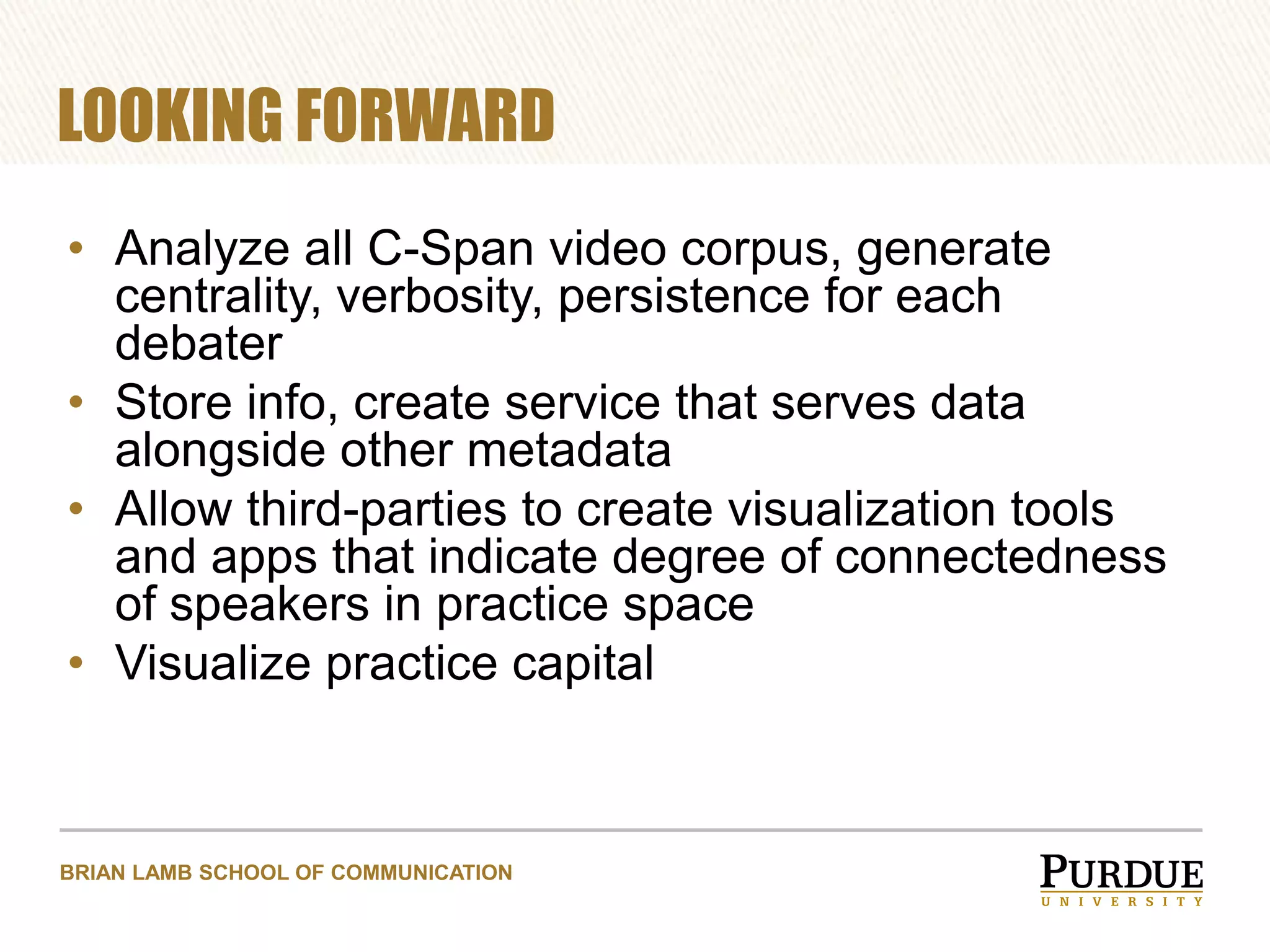 LOOKING FORWARD
• Analyze all C-Span video corpus, generate
centrality, verbosity, persistence for each
debater
• Store info, create service that serves data
alongside other metadata
• Allow third-parties to create visualization tools
and apps that indicate degree of connectedness
of speakers in practice space
• Visualize practice capital

BRIAN LAMB SCHOOL OF COMMUNICATION

 
