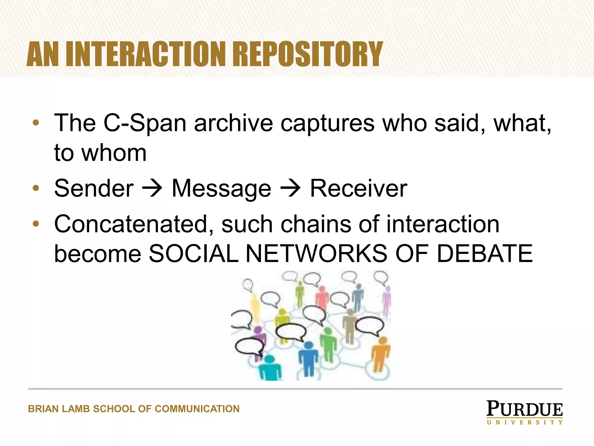 AN INTERACTION REPOSITORY
• The C-Span archive captures who said, what,
to whom
• Sender  Message  Receiver
• Concatenated, such chains of interaction
become SOCIAL NETWORKS OF DEBATE

BRIAN LAMB SCHOOL OF COMMUNICATION

 