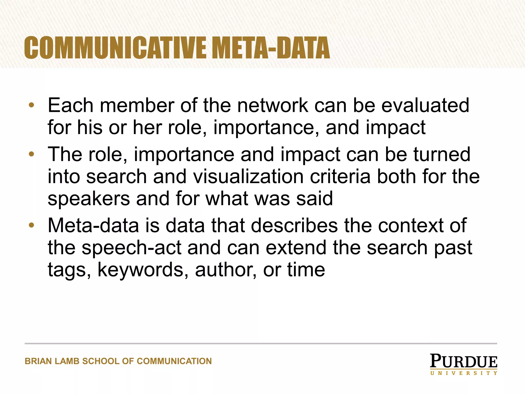 COMMUNICATIVE META-DATA
• Each member of the network can be evaluated
for his or her role, importance, and impact
• The role, importance and impact can be turned
into search and visualization criteria both for the
speakers and for what was said
• Meta-data is data that describes the context of
the speech-act and can extend the search past
tags, keywords, author, or time

BRIAN LAMB SCHOOL OF COMMUNICATION

 