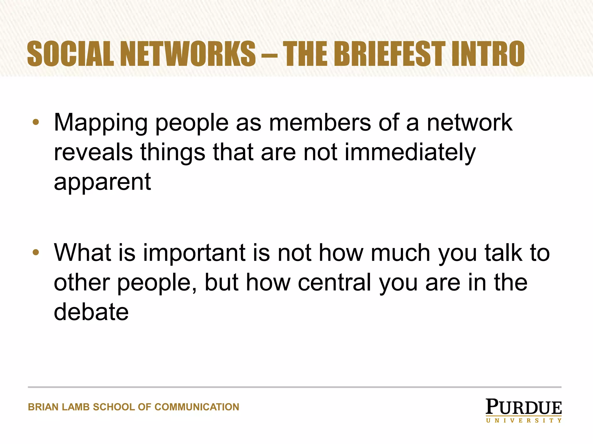 SOCIAL NETWORKS – THE BRIEFEST INTRO
• Mapping people as members of a network
reveals things that are not immediately
apparent

• What is important is not how much you talk to
other people, but how central you are in the
debate

BRIAN LAMB SCHOOL OF COMMUNICATION

 