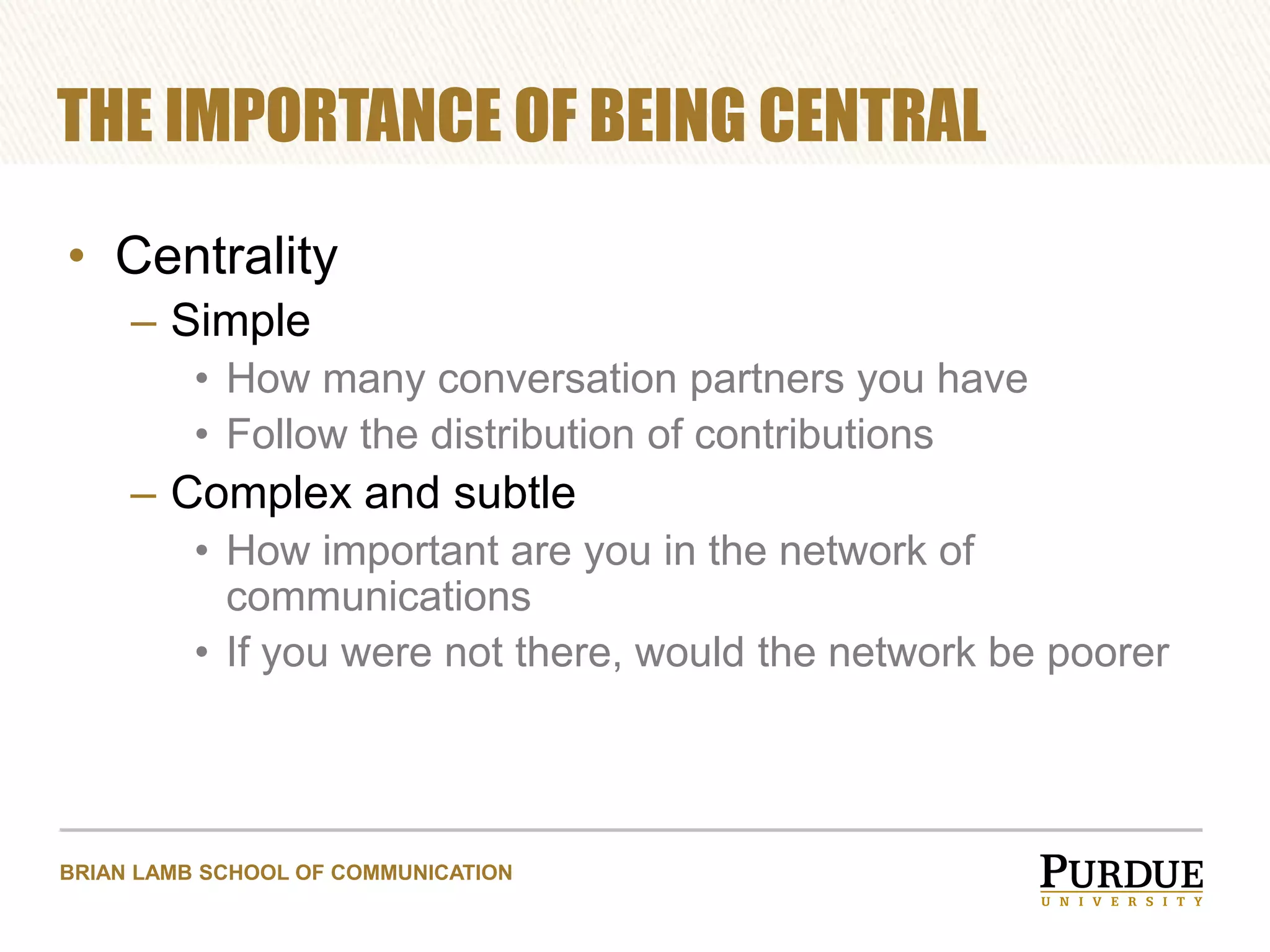 THE IMPORTANCE OF BEING CENTRAL
• Centrality
– Simple
• How many conversation partners you have
• Follow the distribution of contributions

– Complex and subtle
• How important are you in the network of
communications
• If you were not there, would the network be poorer

BRIAN LAMB SCHOOL OF COMMUNICATION

 