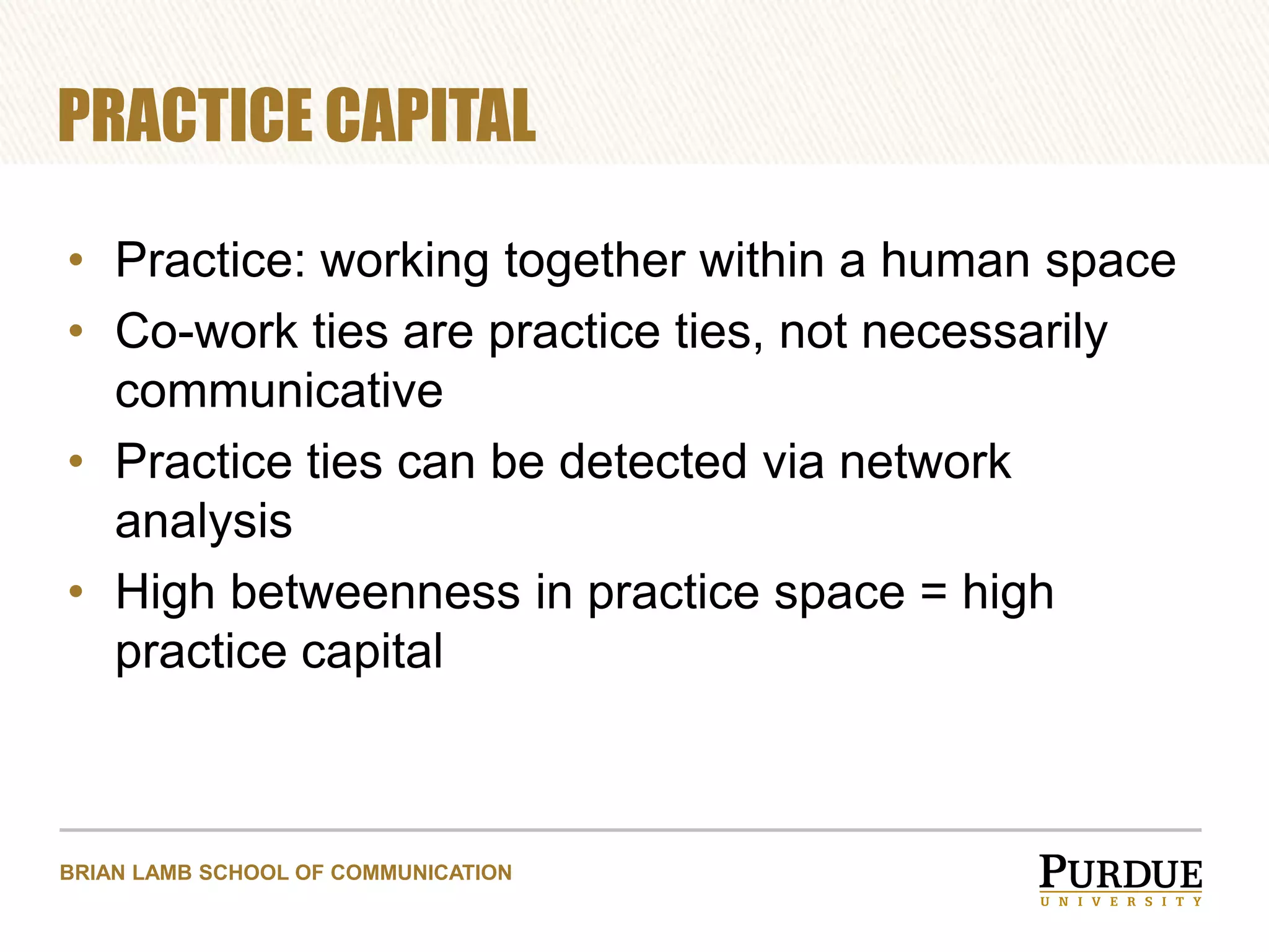 PRACTICE CAPITAL
• Practice: working together within a human space
• Co-work ties are practice ties, not necessarily
communicative
• Practice ties can be detected via network
analysis
• High betweenness in practice space = high
practice capital

BRIAN LAMB SCHOOL OF COMMUNICATION

 