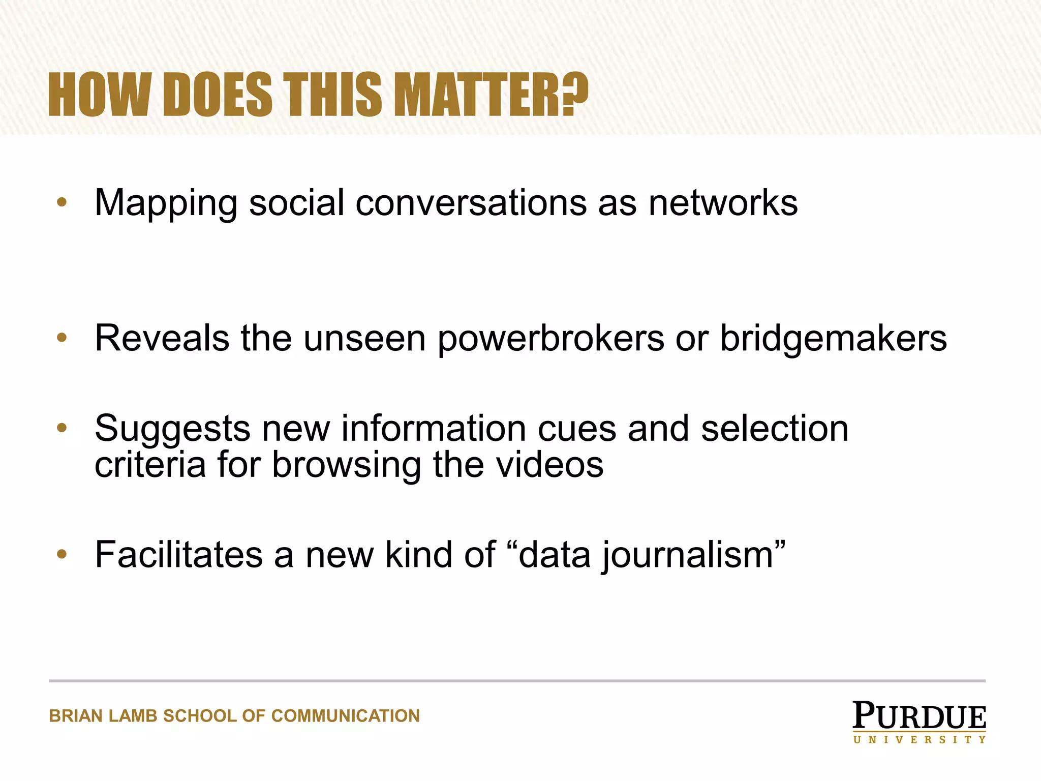 HOW DOES THIS MATTER?
• Mapping social conversations as networks
• Reveals the unseen powerbrokers or bridgemakers

• Suggests new information cues and selection
criteria for browsing the videos
• Facilitates a new kind of “data journalism”

BRIAN LAMB SCHOOL OF COMMUNICATION

 