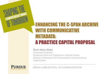 ENHANCING THE C-SPAN ARCHIVE
WITH COMMUNICATIVE
METADATA:
A PRACTICE CAPITAL PROPOSAL
Sorin Adam Matei
Associate Professor
Discovery Park and Polytechnic Institute Fellow
Director of Research for Computational Social Science,
CyberCenter

BRIAN LAMB SCHOOL OF COMMUNICATION

 