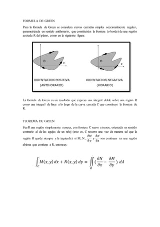 FORMULA DE GREEN
Para la fórmula de Green se considera curvas cerradas simples seccionalmente regular,
parametrizada en sentido antihorario, que constituirán la frontera (o borde) de una región
acotada R del plano, como en la siguiente figura:
La fórmula de Green es un resultado que expresa una integral doble sobre una región R
como una integral de línea a lo largo de la curva cerrada C que constituye la frontera de
R.
TEOREMA DE GREEN
Sea R una región simplemente conexa, con frontera C suave a trozos, orientada en sentido
contrario al de las agujas de un reloj (esto es, C recorre una vez de manera tal que la
región R quede siempre a la izquierda) si M, N ,
𝜕𝑀
𝜕𝑦
y
𝜕𝑁
𝜕𝑥
son continuas en una región
abierta que contiene a R, entonces:
∫ 𝑀( 𝑥, 𝑦) 𝑑𝑥 + 𝑁( 𝑥, 𝑦) 𝑑𝑦 =
.
𝐶
∬(
.
𝑅
𝜕𝑁
𝜕𝑥
−
𝜕𝑀
𝜕𝑦
) 𝑑𝐴
 