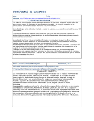 CONCEPCIONES DE EVALUACIÓN
autor: año:
referencia: http://hadoc.azc.uam.mx/evaluacion/constructivista.htm
LA EVALUACION CONSTRUCTIVISTA
Los enfoques constructivistas orientan diferentes estrategias de evaluación. Privilegian el papel activo del
alumno como creador de significado, la naturaleza auto organizada y de evolución progresiva de las
estructuras del conocimiento, es decir abordan la evaluación formativa.
La evaluación, por tanto, debe estar orientada a evaluar los procesos personales de construcción personal del
conocimiento.
La evaluación formativa se entiende como un refuerzo que ayuda al alumno a reconstruir el tema de
evaluación y como parte del proceso generador de cambio que puede ser utilizado y dirigido a promover la
construcción del conocimiento.
La evaluación tradicional mide la cantidad de información memorizada por los alumnos. En el enfoque
constructivista, se centra la atención en el nivel de análisis, por lo tanto las capacidades del alumno para
clasificar comparar y sistematizar son claves para la evaluación formativa.
Esta forma de evaluación obtiene de los alumnos un conjunto de construcciones personales y únicas con las
que estructuran su propio conocimiento, mientras que la evaluación tradicional sitúa a los alumnos en un
conjunto de construcciones validadas externamente.
La evaluación en este marco tiene la intención de dar a los estudiantes una oportunidad para seguir
aprendiendo; esto exige que el profesor reconozca las diferencias individuales y de desarrollo de intereses,
capacidades, destrezas, habilidades y actitudes. Así, la evaluación debe partir verificando lo que los alumnos
ya saben (evaluación diagnóstica).
Mtra. Claudia Gamboa Montejano Noviembre, 2013
http://www.edomexico.gob.mx/evaluacioneducativa/preguntas.html
“EVALUACIÓN DE LOS ALUMNOS EN MÉXICO (EDUCACIÓN BÁSICA)”
EVALUACION EDUCATIVA
L a evaluación es un proceso integral y sistemático a través del cual se recopila información de
manera metódica y rigurosa, para conocer, analizar y juzgar el valor de un objeto educativo
determinado: los aprendizajes de los alumnos, el desempeño de los docentes, el grado de
dominio del currículo y sus características; los programas educativos del orden estatal y
federal, y la gestión de las instituciones, con base en lineamientos definidos que
fundamentan la toma de decisiones orientadas a ayudar, mejorar y ajustar la acción
Educativa.
La evaluación escolar se refiere a:“la valoración del progreso de los estudiantes en términos de
aprendizaje de conocimientos, habilidades, destrezas y actitudes, así como de la adaptación
personal y social. De manera específica, la evaluación escolar tiene el propósito de orientar a los
educandos sobre su progreso personal, proporcionar a los maestros un conocimiento objetivo de
los educandos y del proceso educativo que permitan planificarlo. Un ángulo relevante es la
evaluación del rendimiento, ya que de esta manera se diagnostican las diferencias individuales”.
 