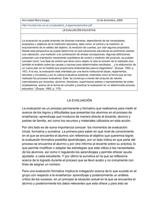 Ana Isabel Mora Vargas 13 de diciembre, 2004
http://revista.inie.ucr.ac.cr/uploads/tx_magazine/periodos.pdf
LA EVALUACIÓN EDUCATIVA
La evaluación se puede entender de diversas maneras, dependiendo de las necesidades,
propósitos u objetivos de la institución educativa, tales como: el control y la medición, el
enjuiciamiento de la validez del objetivo, la rendición de cuentas, por citar algunos propósitos.
Desde esta perspectiva se puede determinar en qué situaciones educativas es pertinente realizar
una valoración, una medición o la combinación de ambas concepciones. Algunas definiciones
presentan una orientación meramente cuantitativa de control y medición del producto, se pueden
concebir como “una fase de control que tiene como objeto no sólo la revisión de lo realizado sino
también el análisis sobre las causas y razones para determinados resultados,…y la elaboración de
un nuevo plan en la medida que proporciona antecedentes para el diagnóstico”. (Duque, 1993, p.
167). A la vez, la evaluación está orientada por una teoría institucional (leyes, reglamentos,
decretos y circulares) y por la cultura evaluativa existente, entendida como la forma que se han
realizado los procesos evaluativos. Ésta “se construye a través del conjunto de valores
internalizados por docentes, alumnos, directores, supervisores padres y representantes de entes
empleadores, acerca de la forma de concebir y practicar la evaluación en un determinado proceso
educativo.” (Duque, 1992, p. 170).
LA EVALUACIÓN
La evaluación es un proceso permanente y formativo que realizamos para medir el
avance de los logros y dificultades que presentan los alumnos en el proceso de
enseñanza- aprendizaje que involucra de manera directa al docente, alumno y
padres de familia, así como los recursos y materiales utilizados en esta acción.
Por otro lado es de suma importancia conocer los momentos de evaluación:
inicial, formativa y sumativa. La primera para saber en qué nivel de conocimiento
en el que se encuentra el alumno con referencia al objetivo que queremos lograr,
la evaluación formativa posibilita aprendizajes, por un lado indica en que parte del
proceso se encuentra el alumno y por otra informa al docente sobre su práctica, lo
que permite modificar o adaptar las estrategias que este utiliza a las necesidades
de los alumnos, así como ir regulando los aprendizajes y permite ofrecer ayuda
ajustada a cada estudiante. Y por último la sumativa en la que se reflexiona
acerca de lo logrado durante el proceso que se llevó acabo y no únicamente con
fines de asignar un número.
Para una evaluación formativa implica la indagación acerca de lo que sucede en el
grupo con respecto a la enseñanza- aprendizaje y posteriormente un análisis
crítico de los sucesos, en un principio la situación actual en la que se encuentra el
alumno y posteriormente los datos relevantes que esta ofrece y para esto se
 