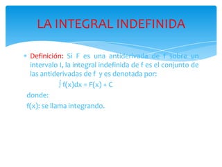 Definición:Si F es una antiderivada de f sobre un intervalo I, la integral indefinida de f es el conjunto de las antiderivadas de f  y es denotada por: f(x)dx = F(x) + C  donde:  f(x): se llama integrando.LA INTEGRAL INDEFINIDA