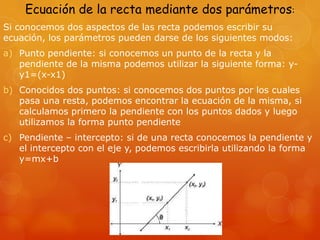 Ecuación de la recta mediante dos parámetros:
Si conocemos dos aspectos de las recta podemos escribir su
ecuación, los parámetros pueden darse de los siguientes modos:
a) Punto pendiente: si conocemos un punto de la recta y la
pendiente de la misma podemos utilizar la siguiente forma: y-
y1=(x-x1)
b) Conocidos dos puntos: si conocemos dos puntos por los cuales
pasa una resta, podemos encontrar la ecuación de la misma, si
calculamos primero la pendiente con los puntos dados y luego
utilizamos la forma punto pendiente
c) Pendiente – intercepto: si de una recta conocemos la pendiente y
el intercepto con el eje y, podemos escribirla utilizando la forma
y=mx+b
 