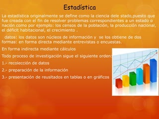 Estadística
La estadística originalmente se define como la ciencia dele stado,puesto que
fue creada con el fin de resolver problemas correspondientes a un estado o
nación como por ejemplo: los censos de la población, la producción nacional,
el déficit habitacional, el crecimiento .
datos: los datos son núcleos de información y se los obtiene de dos
formas: en forma directa mediante entrevistas o encuestas.
En forma indirecta mediante cálculos
Todo proceso de investigación sigue el siguiente orden:
1.- recolección de datos
2.- preparación de la información
3.- presentación de reusltados en tablas o en gráficos
 