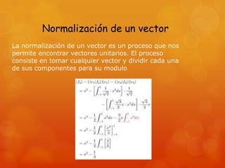 Normalización de un vector
La normalización de un vector es un proceso que nos
permite encontrar vectores unitarios. El proceso
consiste en tomar cualquier vector y dividir cada una
de sus componentes para su modulo
 