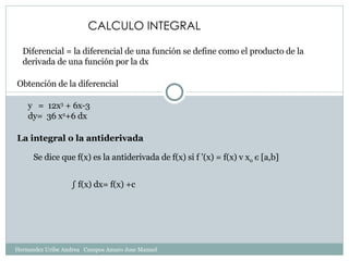CALCULO INTEGRAL Diferencial = la diferencial de una función se define como el producto de la derivada de una función por la dx Obtención de la diferencial y  =  12x 3  + 6x-3 dy=  36 x 2 +6 dx La integral o la antiderivada  Se dice que f(x) es la antiderivada de f(x) si f ’(x) = f(x) v x 0   є  [a,b] ∫  f(x) dx= f(x) +c Hernandez Uribe Andrea  Campos Amaro Jose Manuel 