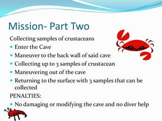 Mission- Part TwoCollecting samples of crustaceans Enter the CaveManeuver to the back wall of said caveCollecting up to 3 samples of crustaceanManeuvering out of the caveReturning to the surface with 3 samples that can be collectedPENALTIES:No damaging or modifying the cave and no diver help