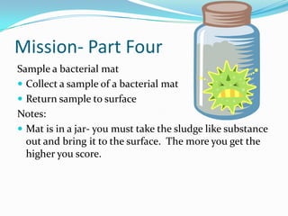 Mission- Part FourSample a bacterial matCollect a sample of a bacterial matReturn sample to surfaceNotes:Mat is in a jar- you must take the sludge like substance out and bring it to the surface.  The more you get the higher you score.