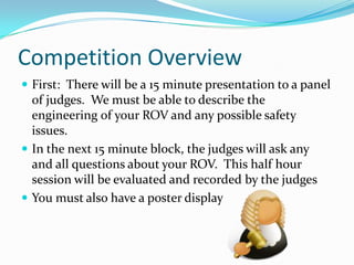 Competition OverviewFirst:  There will be a 15 minute presentation to a panel of judges.  We must be able to describe the engineering of your ROV and any possible safety issues.In the next 15 minute block, the judges will ask any and all questions about your ROV.  This half hour session will be evaluated and recorded by the judgesYou must also have a poster display 