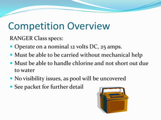Competition OverviewRANGER Class specs:Operate on a nominal 12 volts DC, 25 amps.Must be able to be carried without mechanical helpMust be able to handle chlorine and not short out due to waterNo visibility issues, as pool will be uncoveredSee packet for further detail