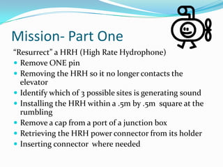 Mission- Part One“Resurrect” a HRH (High Rate Hydrophone) Remove ONE pinRemoving the HRH so it no longer contacts the elevatorIdentify which of 3 possible sites is generating soundInstalling the HRH within a .5m by .5m  square at the rumblingRemove a cap from a port of a junction boxRetrieving the HRH power connector from its holderInserting connector  where needed