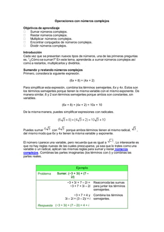 Operaciones con números complejos
Objetivos de aprendizaje
Sumar números complejos.
Restar números complejos.
Multiplicar números complejos.
Encontrar conjugados de números complejos.
Dividir números complejos.
Introducción
Cada vez que se presentan nuevos tipos de números, una de las primeras preguntas
es, “¿Cómo se suman?” En este tema, aprenderás a sumar números complejos así
como a restarlos, multiplicarlos y dividirlos.
Sumando y restando números complejos
Primero, considera la siguiente expresión.
(6x + 8) + (4x + 2)
Para simplificar esta expresión, combina los términos semejantes, 6x y 4x. Estos son
los términos semejantes porque tienen la misma variable con el mismo exponente. De
manera similar, 8 y 2 son términos semejantes porque ambos son constantes, sin
variables.
(6x + 8) + (4x + 2) = 10x + 10
De la misma manera, puedes simplificar expresiones con radicales.
Puedes sumar con porque ambos términos tienen el mismo radical, ,
del mismo modo que 6x y 4x tienen la misma variable y exponente.
El número i parece una variable, pero recuerda que es igual a . Lo interesante es
que no hay reglas nuevas de las cuales preocuparse, ya sea que lo trates como una
variable o un radical, aplican las mismas reglas para sumar y restar números
complejos. Combinas las partes imaginarias (los términos con i) y combinas las
partes reales.
Ejemplo
Problema Sumar. (−3 + 3i) + (7 –
2i)
−3 + 3i + 7 – 2i =
−3 + 7 + 3i – 2i
Reacomoda las sumas
para juntar los términos
semejantes.
Respuesta
−3 + 7 = 4 y
3i – 2i = (3 – 2)i = i
(−3 + 3i) + (7 – 2i) = 4 + i
Combina los términos
semejantes.
 