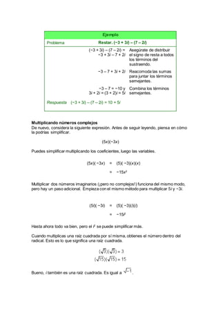 Ejemplo
Problema Restar. (−3 + 3i) – (7 – 2i)
(−3 + 3i) – (7 – 2i) =
−3 + 3i – 7 + 2i
Asegúrate de distribuir
el signo de resta a todos
los términos del
sustraendo.
−3 – 7 + 3i + 2i Reacomoda las sumas
para juntar los términos
semejantes.
Respuesta
−3 – 7 = −10 y
3i + 2i = (3 + 2)i = 5i
(−3 + 3i) – (7 – 2i) = 10 + 5i
Combina los términos
semejantes.
Multiplicando números complejos
De nuevo, considera la siguiente expresión. Antes de seguir leyendo, piensa en cómo
la podrías simplificar.
(5x)(−3x)
Puedes simplificar multiplicando los coeficientes, luego las variables.
(5x)( −3x) = (5)( −3)(x)(x)
= −15x2
Multiplicar dos números imaginarios (¡pero no complejos!) funciona del mismo modo,
pero hay un paso adicional. Empieza con el mismo método para multiplicar 5i y −3i.
(5i)( −3i) = (5)( −3)(i)(i)
= −15i2
Hasta ahora todo va bien, pero el i2
se puede simplificar más.
Cuando multiplicas una raíz cuadrada por sí misma, obtienes el número dentro del
radical. Esto es lo que significa una raíz cuadrada.
Bueno, i también es una raíz cuadrada. Es igual a .
 