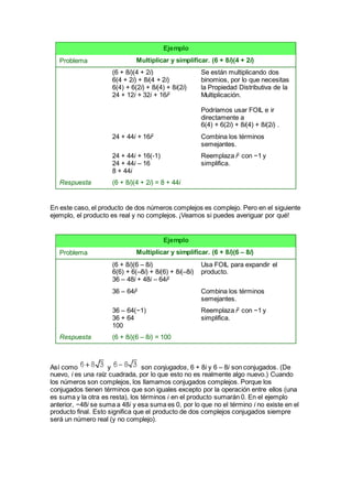 Ejemplo
Problema Multiplicar y simplificar. (6 + 8i)(4 + 2i)
(6 + 8i)(4 + 2i)
6(4 + 2i) + 8i(4 + 2i)
6(4) + 6(2i) + 8i(4) + 8i(2i)
24 + 12i + 32i + 16i2
Se están multiplicando dos
binomios, por lo que necesitas
la Propiedad Distributiva de la
Multiplicación.
Podríamos usar FOIL e ir
directamente a
6(4) + 6(2i) + 8i(4) + 8i(2i) .
24 + 44i + 16i2
Combina los términos
semejantes.
24 + 44i + 16(-1)
24 + 44i – 16
8 + 44i
Reemplaza i2
con −1 y
simplifica.
Respuesta (6 + 8i)(4 + 2i) = 8 + 44i
En este caso, el producto de dos números complejos es complejo. Pero en el siguiente
ejemplo, el producto es real y no complejos. ¡Veamos si puedes averiguar por qué!
Ejemplo
Problema Multiplicar y simplificar. (6 + 8i)(6 – 8i)
(6 + 8i)(6 – 8i)
6(6) + 6(–8i) + 8i(6) + 8i(–8i)
36 – 48i + 48i – 64i2
Usa FOIL para expandir el
producto.
36 – 64i2
Combina los términos
semejantes.
36 – 64(−1)
36 + 64
100
Reemplaza i2
con −1 y
simplifica.
Respuesta (6 + 8i)(6 – 8i) = 100
Así como y son conjugados, 6 + 8i y 6 – 8i son conjugados. (De
nuevo, i es una raíz cuadrada, por lo que esto no es realmente algo nuevo.) Cuando
los números son complejos, los llamamos conjugados complejos. Porque los
conjugados tienen términos que son iguales excepto por la operación entre ellos (una
es suma y la otra es resta), los términos i en el producto sumarán 0. En el ejemplo
anterior, −48i se suma a 48i y esa suma es 0, por lo que no el término i no existe en el
producto final. Esto significa que el producto de dos complejos conjugados siempre
será un número real (y no complejo).
 