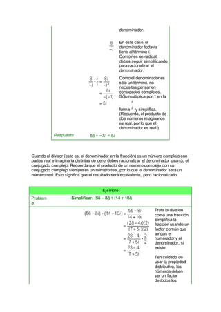 denominador.
En este caso, el
denominador todavía
tiene el término i.
Como i es un radical,
debes seguir simplificando
para racionalizar el
denominador.
Como el denominador es
sólo un término, no
necesitas pensar en
conjugados complejos.
Sólo multiplica por 1 en la
forma y simplifica.
(Recuerda, el producto de
dos números imaginarios
es real, por lo que el
denominador es real.)
Respuesta 56 ÷ −7i = 8i
Cuando el divisor (esto es, el denominador en la fracción) es un número complejo con
partes real e imaginaria distintas de cero, debes racionalizar el denominador usando el
conjugado complejo. Recuerda que el producto de un número complejo con su
conjugado complejo siempre es un número real, por lo que el denominador será un
número real. Esto significa que el resultado será equivalente, pero racionalizado.
Ejemplo
Problem
a
Simplificar. (56 – 8i) ÷ (14 + 10i)
Trata la división
como una fracción.
Simplifica la
fracción usando un
factor común que
tengan el
numerador y el
denominador, si
existe.
Ten cuidado de
usar la propiedad
distributiva, los
números deben
ser un factor
de todos los
 