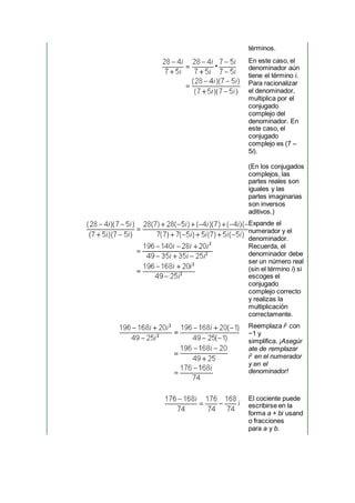 términos.
En este caso, el
denominador aún
tiene el término i.
Para racionalizar
el denominador,
multiplica por el
conjugado
complejo del
denominador. En
este caso, el
conjugado
complejo es (7 –
5i).
(En los conjugados
complejos, las
partes reales son
iguales y las
partes imaginarias
son inversos
aditivos.)
Expande el
numerador y el
denominador.
Recuerda, el
denominador debe
ser un número real
(sin el término i) si
escoges el
conjugado
complejo correcto
y realizas la
multiplicación
correctamente.
Reemplaza i2
con
−1 y
simplifica. ¡Asegúr
ate de remplazar
i2
en el numerador
y en el
denominador!
El cociente puede
escribirse en la
forma a + bi usand
o fracciones
para a y b.
 