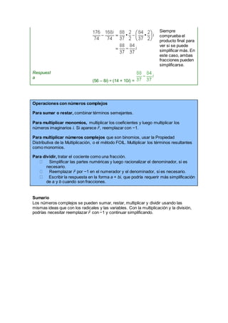 Siempre
comprueba el
producto final para
ver si se puede
simplificar más. En
este caso, ambas
fracciones pueden
simplificarse.
Respuest
a
(56 – 8i) ÷ (14 + 10i) =
Operaciones con números complejos
Para sumar o restar, combinar términos semejantes.
Para multiplicar monomios, multiplicar los coeficientes y luego multiplicar los
números imaginarios i. Si aparece i2
, reemplazar con −1.
Para multiplicar números complejos que son binomios, usar la Propiedad
Distributiva de la Multiplicación, o el método FOIL. Multiplicar los términos resultantes
como monomios.
Para dividir, tratar el cociente como una fracción.
Simplificar las partes numéricas y luego racionalizar el denominador, si es
necesario.
Reemplazar i2
por −1 en el numerador y el denominador, si es necesario.
Escribir la respuesta en la forma a + bi, que podría requerir más simplificación
de a y b cuando son fracciones.
Sumario
Los números complejos se pueden sumar, restar, multiplicar y dividir usando las
mismas ideas que con los radicales y las variables. Con la multiplicación y la división,
podrías necesitar reemplazar i2
con −1 y continuar simplificando.
 