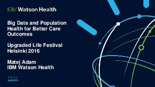 Big Data and Population
Health for Better Care
Outcomes
Upgraded Life Festival
Helsinki 2016
Matej Adam
IBM Watson Health
 