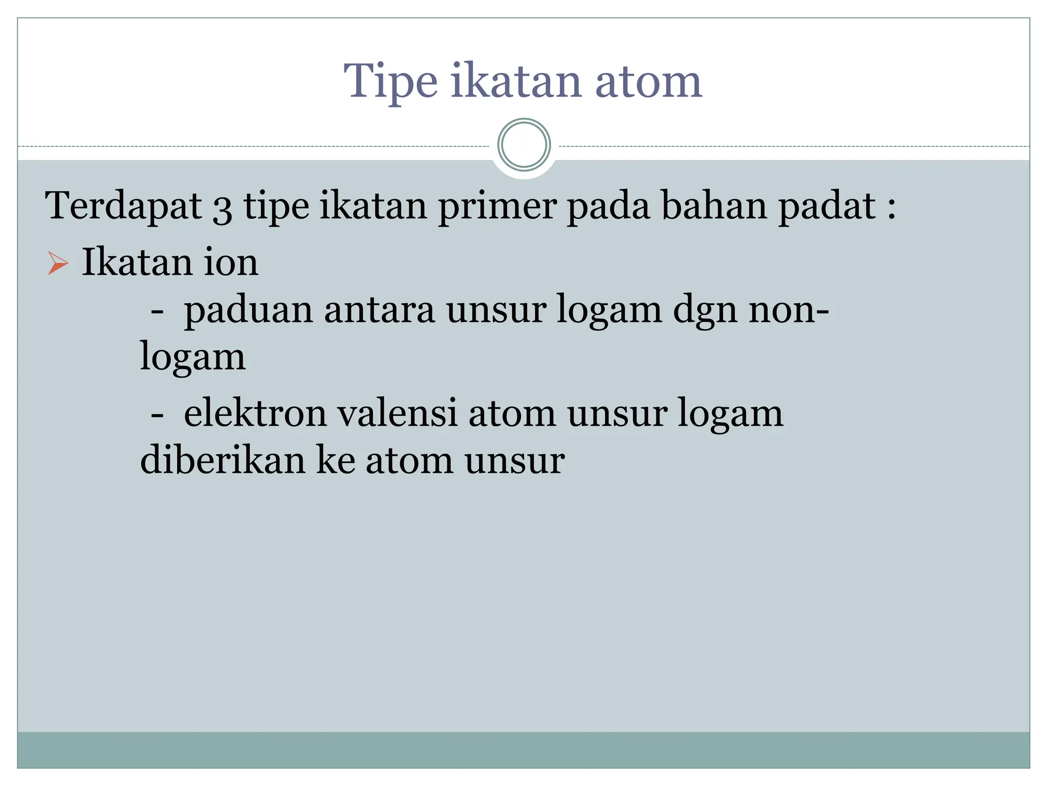 Tipe ikatan atom
Terdapat 3 tipe ikatan primer pada bahan padat :
 Ikatan ion
- paduan antara unsur logam dgn non-
logam
- elektron valensi atom unsur logam
diberikan ke atom unsur
 