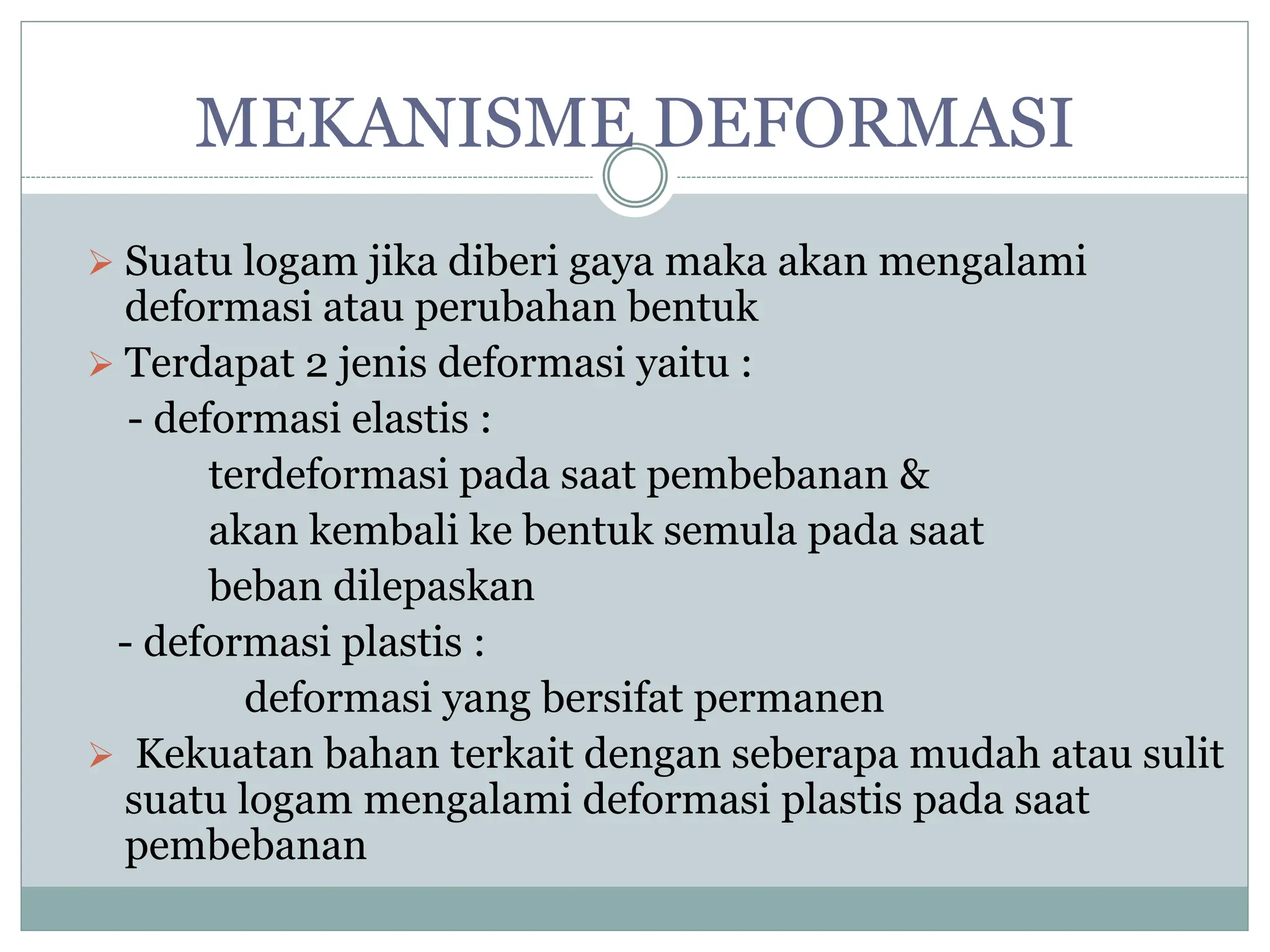 MEKANISME DEFORMASI
 Suatu logam jika diberi gaya maka akan mengalami
deformasi atau perubahan bentuk
 Terdapat 2 jenis deformasi yaitu :
- deformasi elastis :
terdeformasi pada saat pembebanan &
akan kembali ke bentuk semula pada saat
beban dilepaskan
- deformasi plastis :
deformasi yang bersifat permanen
 Kekuatan bahan terkait dengan seberapa mudah atau sulit
suatu logam mengalami deformasi plastis pada saat
pembebanan
 