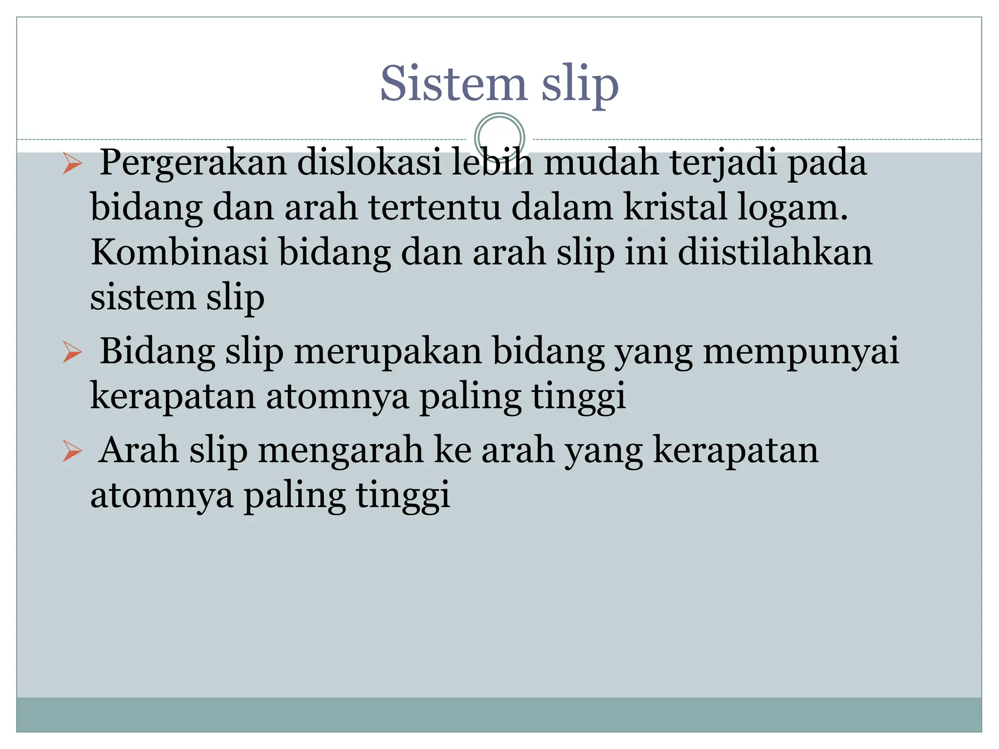 Sistem slip
 Pergerakan dislokasi lebih mudah terjadi pada
bidang dan arah tertentu dalam kristal logam.
Kombinasi bidang dan arah slip ini diistilahkan
sistem slip
 Bidang slip merupakan bidang yang mempunyai
kerapatan atomnya paling tinggi
 Arah slip mengarah ke arah yang kerapatan
atomnya paling tinggi
 