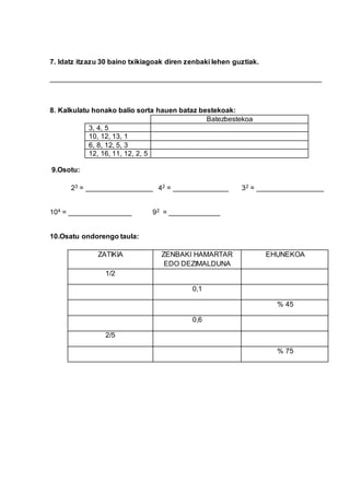 7. Idatz itzazu 30 baino txikiagoak diren zenbaki lehen guztiak.
_____________________________________________________________________
8. Kalkulatu honako balio sorta hauen bataz bestekoak:
Batezbestekoa
3, 4, 5
10, 12, 13, 1
6, 8, 12, 5, 3
12, 16, 11, 12, 2, 5
9.Osotu:
23 = _________________ 42 = ______________ 32 = _________________
104 = ________________ 92 = _____________
10.Osatu ondorengo taula:
ZATIKIA ZENBAKI HAMARTAR
EDO DEZIMALDUNA
EHUNEKOA
1/2
0,1
% 45
0,6
2/5
% 75
 
