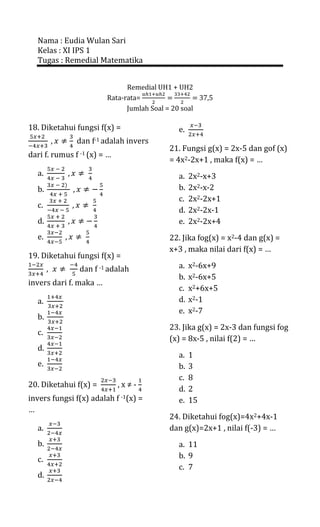 Nama : Eudia Wulan Sari
  Kelas : XI IPS 1
  Tugas : Remedial Matematika


                              Remedial UH1 + UH2
                        Rata-rata=                  37,5
                              Jumlah Soal = 20 soal

18. Diketahui fungsi f(x) =                  e.
               dan f-1 adalah invers
                                          21. Fungsi g(x) = 2x-5 dan gof (x)
dari f. rumus f -1 (x) = …
                                          = 4x2-2x+1 , maka f(x) = …
  a.                                         a.   2x2-x+3
  b.                                         b.   2x2-x-2
                                             c.   2x2-2x+1
  c.
                                             d.   2x2-2x-1
  d.                                         e.   2x2-2x+4
  e.                                      22. Jika fog(x) = x2-4 dan g(x) =
                                          x+3 , maka nilai dari f(x) = …
19. Diketahui fungsi f(x) =
                dan f -1 adalah              a.   x2-6x+9
                                             b.   x2-6x+5
invers dari f. maka …
                                             c.   x2+6x+5
  a.                                         d.   x2-1
                                             e.   x2-7
  b.
                                          23. Jika g(x) = 2x-3 dan fungsi fog
  c.
                                          (x) = 8x-5 , nilai f(2) = …
  d.
                                             a.   1
  e.                                         b.   3
                                             c.   8
20. Diketahui f(x) =         ,x≠-
                                             d.   2
invers fungsi f(x) adalah f -1(x) =          e.   15
…
                                          24. Diketahui fog(x)=4x2+4x-1
  a.                                      dan g(x)=2x+1 , nilai f(-3) = …
  b.                                         a. 11
  c.                                         b. 9
                                             c. 7
  d.
 