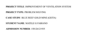PROJECT TITLE: IMPROVEMENT OF VENTILATION SYSTEM
PROJECT TYPE: PROBLEM SOLVING
CASE STUDY: BLUE REEF GOLD MINE (GEITA)
STUDENT NAME: MATELE G FABIANO
ADMISSION NUMBER: 150126121935
 
