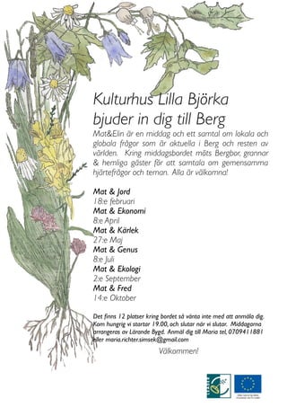 Kulturhus Lilla Björka
bjuder in dig till Berg
Mat&Elin är en middag och ett samtal om lokala och
globala frågor som är aktuella i Berg och resten av
världen. Kring middagsbordet möts Bergbor, grannar
& hemliga gäster för att samtala om gemensamma
hjärtefrågor och teman. Alla är välkomna!

Mat & Jord
18:e februari
Mat & Ekonomi
8:e April
Mat & Kärlek
27:e Maj
Mat & Genus
8:e Juli
Mat & Ekologi
2:e September
Mat & Fred
14:e Oktober

Det ﬁnns 12 platser kring bordet så vänta inte med att anmäla dig.
Kom hungrig vi startar 19.00, och slutar när vi slutar. Middagarna
arrangeras av Lärande Bygd. Anmäl dig till Maria tel, 0709411881
eller maria.richter.simsek@gmail.com
                         Välkommen!
 