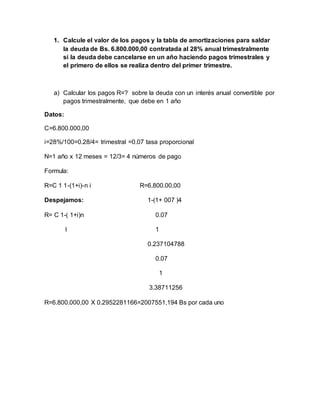 1. Calcule el valor de los pagos y la tabla de amortizaciones para saldar
la deuda de Bs. 6.800.000,00 contratada al 28% anual trimestralmente
si la deuda debe cancelarse en un año haciendo pagos trimestrales y
el primero de ellos se realiza dentro del primer trimestre.
a) Calcular los pagos R=? sobre la deuda con un interés anual convertible por
pagos trimestralmente, que debe en 1 año
Datos:
C=6.800.000,00
i=28%/100=0.28/4= trimestral =0.07 tasa proporcional
N=1 año x 12 meses = 12/3= 4 números de pago
Formula:
R=C 1 1-(1+i)-n i R=6.800.00,00
Despejamos: 1-(1+ 007 )4
R= C 1-( 1+i)n 0.07
I 1
0.237104788
0.07
1
3.38711256
R=6.800.000,00 X 0.2952281166=2007551,194 Bs por cada uno