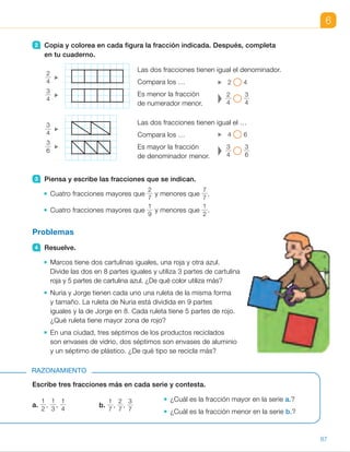 Escribe tres fracciones más en cada serie y contesta.
¿Cuál es la fracción mayor en la serie a.?
¿Cuál es la fracción menor en la serie b.?
RAZONAMIENTO
Problemas
4 Resuelve.
Marcos tiene dos cartulinas iguales, una roja y otra azul.
Divide las dos en 8 partes iguales y utiliza 3 partes de cartulina
roja y 5 partes de cartulina azul. ¿De qué color utiliza más?
Nuria y Jorge tienen cada uno una ruleta de la misma forma
y tamaño. La ruleta de Nuria está dividida en 9 partes
iguales y la de Jorge en 8. Cada ruleta tiene 5 partes de rojo.
¿Qué ruleta tiene mayor zona de rojo?
En una ciudad, tres séptimos de los productos reciclados
son envases de vidrio, dos séptimos son envases de aluminio
y un séptimo de plástico. ¿De qué tipo se recicla más?
a.
1
2
,
1
3
,
1
4
b.
1
7
,
2
7
,
3
7
2 Copia y colorea en cada figura la fracción indicada. Después, completa
en tu cuaderno.
3 Piensa y escribe las fracciones que se indican.
Cuatro fracciones mayores que
2
7
y menores que
7
7
.
Cuatro fracciones mayores que
1
9
y menores que
1
2
.
2
4
3
4
3
4
3
6
2 4
2
4
3
4
4 6
3
4
3
6
Las dos fracciones tienen igual el denominador.
Compara los …
Es menor la fracción
de numerador menor.
Las dos fracciones tienen igual el …
Compara los …
Es mayor la fracción
de denominador menor.
6
87
ES0000000024590 663006-Unidad 06_22589.indd 87 17/03/2015 11:58:35
UNIDAD 6
•  Figura a.
1
6
. Figura b.
1
2
.
Fracción menor:
1
6
.
2 	
Compara los numeradores.

2
4
,
3
4
Compara los denominadores.

3
4
.
3
6
3 	 •  
3
7
,
4
7
, 
5
7
,
6
7
    •  
1
8
,
1
7
, 
1
6
,
1
5
4 	 • 
3
8
,
5
8
. Utiliza más azul.
•  
5
9
,
5
8
. La ruleta de Jorge tiene
más zona de color rojo.
•  
1
7
,
2
7
,
3
7
. Se reciclan más
envases de vidrio.
Razonamiento
a. 
1
5
,
1
6
, 
1
7
b. 
4
7
,
5
7
, 
6
7
•  Fracción mayor:
1
2
.
•  Fracción menor:
1
7
.
Notas
Otras actividades
•  Dibuje en la pizarra tres rectángulos iguales
divididos en 3, 4 y 6 partes iguales,
respectivamente.
Forme grupos de tres alumnos
y pídales que cada uno
copie las figuras y
coloree dos partes en cada una. Después, pregúnteles:
–  ¿Qué fracción habéis coloreado en cada figura?
¿Qué término coincide en las tres fracciones?
–  ¿Cuál de las tres fracciones tiene el denominador menor (o mayor)?
¿Cuál de las tres fracciones es mayor (o menor)?
13
 