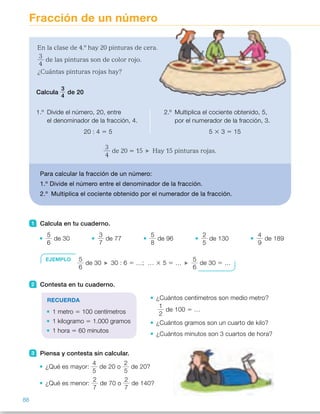 Fracción de un número
1 Calcula en tu cuaderno.
5
6
de 30
3
7
de 77
5
8
de 96
2
5
de 130
4
9
de 189
2 Contesta en tu cuaderno.
¿Cuántos centímetros son medio metro?
1
2
de 100 5 …
¿Cuántos gramos son un cuarto de kilo?
¿Cuántos minutos son 3 cuartos de hora?
3 Piensa y contesta sin calcular.
¿Qué es mayor:
4
5
de 20 o
2
5
de 20?
¿Qué es menor:
2
7
de 70 o
2
7
de 140?
En la clase de 4.º hay 20 pinturas de cera.
3
4
de las pinturas son de color rojo.
¿Cuántas pinturas rojas hay?
3
4
de 20 5 15 Hay 15 pinturas rojas.
Para calcular la fracción de un número:
1.º Divide el número entre el denominador de la fracción.
2.º Multiplica el cociente obtenido por el numerador de la fracción.
Calcula
3
4
de 20
1.º Divide el número, 20, entre
el denominador de la fracción, 4.
20 : 4 5 5
2.º Multiplica el cociente obtenido, 5,
por el numerador de la fracción, 3.
5 3 3 5 15
EJEMPLO 5
6
de 30 30 : 6 5 …; … 3 5 5 …
5
6
de 30 5 …
RECUERDA
1 metro 5 100 centímetros
1 kilogramo 5 1.000 gramos
1 hora 5 60 minutos
88
ES0000000024590 663006-Unidad 06_22589.indd 88 10/03/2015 13:16:52
Propósitos
•  Calcular la fracción de un número.
•  Resolver situaciones reales  
en las que hay que calcular  
la fracción de un número.
Sugerencias didácticas
Para explicar. Lea el problema
propuesto y comente que en este
caso calculamos la fracción de  
un número, no de una figura. Explique
los pasos a seguir, relacionándolo  
con la idea de fracción vista hasta
entonces: 3/4 de una unidad significa
que de una unidad dividida en  
4 partes iguales, cogemos 3 de las
partes; de forma similar, para calcular
3/4 de 20 pinturas, dividimos 20 entre
4 y el resultado lo multiplicamos por 3.
Si lo cree conveniente, puede trabajar
con los alumnos este proceso
manipulativamente.
Haga en común la actividad 1 
y ponga otros ejemplos para resolver
de forma colectiva en la pizarra.
Resuelva también entre todos  
el primer problema, razonando  
en común qué se debe calcular  
y cómo se hace.
Actividades
1 	 • 
5
6
de 30 5 25
 	 • 
3
7
de 77 5 33
	 • 
5
8
de 96 5 60
 	 • 
2
5
de 30 5 12
	 • 
4
9
de 189 5 84
2 	 • 
1
2
de 100 cm 5 50 cm
	 • 
1
4
de 1.000 g 5 250 g
	 • 
3
4
de 60 s 5 45 s
3 	 •
4
5
.
2
5
, luego
4
5
de 20
es mayor.
	 •  70 , 140, luego
2
7
de 70  
es menor.
Otras actividades
• Escriba en la pizarra varias fracciones de un número, para que los alumnos
las copien y calculen en el cuaderno. Después, entregue a cada alumno un
montoncito de garbanzos para que comprueben manipulativamente sus
resultados siguiendo estos pasos:
1.º  Coger los garbanzos que indica el número.
2.º  Repartir los garbanzos en tantos grupos iguales como indica  
el denominador de la fracción.
3.º  Contar los garbanzos que hay en el número de grupos que indica  
el numerador de la fracción.
14
 