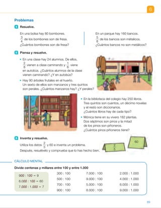 6
Problemas
4 Resuelve.
En una bolsa hay 80 bombones. En un parque hay 160 bancos.
3
4
de los bombones son de fresa.
5
8
de los bancos son métalicos.
¿Cuántos bombones son de fresa? ¿Cuántos bancos no son metálicos?
5 Piensa y resuelve.
En una clase hay 24 alumnos. De ellos,
2
8
vienen a clase caminando y
1
6
viene
en autobús. ¿Cuántos alumnos de la clase
vienen caminando? ¿Y en autobús?
Hay 90 árboles frutales en el huerto.
Un sexto de ellos son manzanos y tres quintos
son perales. ¿Cuántos manzanos hay? ¿Y perales?
En la biblioteca del colegio hay 250 libros.
Tres quintos son cuentos, un décimo novelas
y el resto son diccionarios.
¿Cuántos libros hay de cada tipo?
Mónica tiene en su vivero 182 plantas.
Dos séptimos son pinos y la mitad
de los pinos son piñoneros.
¿Cuántos pinos piñoneros tiene?
6 Inventa y resuelve.
Utiliza los datos
2
5
y 60 e inventa un problema.
Después, resuélvelo y comprueba que lo has hecho bien.
Divide centenas y millares entre 100 y entre 1.000
300 : 100 7.000 : 100 2.000 : 1.000
500 : 100 9.000 : 100 4.000 : 1.000
700 : 100 5.000 : 100 6.000 : 1.000
900 : 100 8.000 : 100 9.000 : 1.000
CÁLCULO MENTAL
900 : 100 5 9
6.000 : 100 5 60
7.000 : 1.000 5 7
60
2
5
89
ES0000000024590 663006-Unidad 06_22589.indd 89 10/03/2015 13:16:53
UNIDAD 6
4 	 • 
3
4
de 80 5 80
Son de fresa 60.
	 • 
5
8
de 160 5 100
160 – 100 5 60
No son metálicos 60 bancos.
5 	 • 
2
8
de 24 5 6;
1
6
de 24 5 4
Vienen caminando 6 alumnos
y en autobús 4.
	 • 
1
6
de 90 5 15;
3
5
de 90 5 54
Hay 15 manzanos y 54 perales.
	 • 
3
5
de 250 5 150
1
10
de 250 5 25
250 2 (150 1 25) 5 75
Hay 150 cuentos, 25 novelas
y 75 diccionarios.
	 • 
2
7
de 182 5 52;
1
2
de 52 5 26
Tiene 52 pinos y 26 de ellos
son pinos piñoneros.
6 	 R. M. En un almacén hay 60 cajas.
	
2
5
de las cajas contienen balones.
	 ¿Cuántas cajas con balones hay
en el almacén?
	
2
5
de 60 5 24
	 En el almacén hay 24 cajas
con balones.
Cálculo mental
•  3	 •  70	 •  2
•  5      	 •  90      	 •  4
•  7      	 •  50      	 •  6
•  9      	 •  80      	 •  9
Notas
Otras actividades
• Plantee de forma oral problemas similares a los propuestos en esta página
del libro, para resolverlos en común. Por ejemplo:
2 Inés tiene 12 batidos. Un tercio de los batidos son de fresa, dos cuartos
son de chocolate y un sexto son de vainilla. ¿Cuántos batidos tiene Inés
de cada sabor?
2 Álvaro tiene un juego con 20 fichas. Un cuarto de las fichas son azules,
dos quintos son rojas y el resto son verdes. ¿Cuántas fichas de cada
color tiene el juego?
15
 