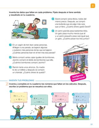 Inventa y completa en tu cuaderno los números que faltan en los cálculos. Después,
escribe un problema que se resuelva con ellos.
6
Inventa los datos que faltan en cada problema. Fíjate después si tiene sentido
y resuélvelo en tu cuaderno.
5 David compró varios libros, todos del
mismo precio. Después, se compró
una bufanda que era algo más cara
que un libro. ¿Cuánto dinero gastó David?
6 Un perro grande pesa bastantes kilos.
Un gato pesa mucho menos que él
y un perro pequeño pesa casi igual que
un gato. ¿Cuánto pesan los tres juntos?
7 En un vagón de tren iban varias personas.
Al llegar a una parada, se bajaron algunas
y subieron más personas de las que se bajaron.
¿Cuántas personas iban en el tren tras esa parada?
8 Marta compró varias cajas iguales de bombones.
Jacinto compró el doble de bombones que ella.
¿Cuántos bombones compró Jacinto?
9 Ramón tenía unos ahorros. Su madre
le dio un billete y después se compró
un chándal. ¿Cuánto dinero le quedó?
INVENTA TUS PROBLEMAS
Inventa y completa en tu cuaderno los números que faltan en los cálculos. Después,
escribe un problema que se resuelva con ellos.
70 1 ... 5 ...
... 1 10 5 ...
1
50 2 ... 5 ...
... 1 40 5 ...
3
6 3 ... 5 ...
... 1 8 5 ...
2 4 3 ... 5 ...
2 3 ... 5 ...
4
93
ES0000000024590 663006-Unidad 06_22589.indd 93 10/03/2015 13:17:00
UNIDAD 6
6   R. M. Un perro grande pesa
19 kg. Un gato pesa 2 kg
y un perro pequeño pesa 3 kg.
¿Cuánto pesan los tres juntos?
19 1 2 1 3 5 24
Los tres juntos pesan 24 kg.
7   R. M. En un vagón de tren iban
45 personas. Al llegar a una
parada se bajaron 17 personas
y subieron 23. ¿Cuántas personas
iban en el tren tras esa parada?
45 2 17 1 23 5 51
En el tren iban 51 personas.
8   R. M. Marta compró 3 cajas
de bombones con 24 bombones
cada una. Jacinto compró el
doble de bombones que ella.
¿Cuántos bombones compró
Jacinto?
3 3 24 3 2 5 144
Jacinto compró 144 bombones.
9   R. M. Ramón tenía ahorrados
85 €. Su madre le dio un billete
de 20 € y después se compró
un chándal por 59 €.
¿Cuánto dinero le quedó?
85 1 20 2 59 5 46
Le quedaron 46 €.
Inventa tus problemas
Realice el primer problema en común.
Pida a un alumno que salga
a la pizarra y exponga al resto
de la clase su propuesta para
completar los cálculos y un problema
asociado. Entre todos se comprobará
si la propuesta es o no correcta.
Después, haga que realicen el resto
de los problemas de forma individual
y compruebe los resultados
en común.
1   R. M. 70 1 40 5 110
110 1 10 5 120
Felipe tiene en su granja
70 corderos y 40 gallinas.
Hoy ha comprado 10 corderos
más. ¿Cuántos animales en total
tiene ahora Felipe?
2   R. L.
3   R. L.
4   R. L.
Competencias
•  Iniciativa y emprendimiento. Las actividades de invención de problemas
son un contexto muy adecuado para desarrollar esta competencia.
Pida a los alumnos, a la hora de trabajar las actividades de esta página,
que tengan cuidado al completar los cálculos y anímelos a ser creativos
cuando planteen los problemas. Recuérdeles la importancia
de comprobar que el problema que han planteado se resuelve
con dichos cálculos.
Inteligencia
intrapersonal
19
 