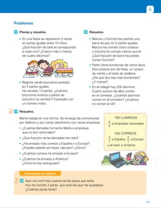15 Resuelve.
Marta trabaja en una oficina. Se encarga de comunicarse
por teléfono y por correo electrónico con varias empresas.
¿Cuántas llamadas ha hecho Marta a empresas
que no son nacionales?
¿Qué fracción de las llamadas han sido?
¿Ha enviado más correos a España o a Europa?
¿Puedes saberlo sin hacer cálculos? ¿Cómo?
¿Cuántos correos ha enviado a Europa?
¿Cuántos ha enviado a América?
¿Cómo lo has averiguado?
Problemas
13 Piensa y resuelve.
En una fiesta se repartieron 3 tartas
en partes iguales entre 10 niños.
¿Qué fracción de tarta le correspondió
a cada uno? ¿Fueron más o menos
de cuatro décimos?
Begoña vende bizcochos partidos
en 2 partes iguales.
Ha vendido 13 partes. ¿Cuántos
bizcochos enteros y partes de
bizcocho ha vendido? Exprésalo con
un número mixto.
14 Resuelve.
Marcos y Concha han partido una
barra de pan en 8 partes iguales.
Marcos ha comido cinco octavos
y Concha ha comido menos que él.
¿Qué fracción de barra ha podido
comer Concha?
Pedro tiene bombones de varios tipos.
Dos octavos son de fresa, un octavo
de menta y el resto de avellana.
¿De qué tipo hay más bombones?
¿Y menos?
En el colegio hay 250 alumnos.
Cuatro quintos de ellos comen
en el comedor. ¿Cuántos alumnos
comen en el comedor? ¿Cuántos
no comen en él?
15 Resuelve.
Marta trabaja en una oficina. Se encarga de comunicarse
por teléfono y por correo electrónico con varias empresas.
¿Cuántas llamadas ha hecho Marta a empresas
que no son nacionales?
¿Qué fracción de las llamadas han sido?
¿Ha enviado más correos a España o a Europa?
¿Puedes saberlo sin hacer cálculos? ¿Cómo?
¿Cuántos correos ha enviado a Europa?
¿Cuántos ha enviado a América?
¿Cómo lo has averiguado?
6
16 Ayer me comí tres cuartos de las peras que tenía.
Hoy he comido 2 peras, que eran las que me quedaban.
¿Cuántas peras tenía?
Demuestra tu talento
180 llAMADAS
4
5
a empresas nacionales
595 CorrEoS
4
7
a España,
2
7
a Europa
y el resto a América
95
ES0000000024590 663006-Unidad 06_22589.indd 95 10/03/2015 13:17:02
UNIDAD 6
12  R. M. 1
1
4
 5
5
4
13  •  Le correspondió
3
10
de tarta
a cada uno; es decir, menos
de cuatro décimos.
 	 •  
13
2
5 6
1
2
.
Ha vendido 6 bizcochos y
medio.
14  • Ha podido comer
1
8
,
2
8
o
3
8
.
 	 •  Fresa:
2
8
. Menta:
1
8
.
Avellana:
5
8
. Hay más de
avellana y menos de menta.
 	 • 
4
5
 de 250 5 200
250 2 200 5 50
Comen 200 alumnos
y no comen 50.
15  • 
4
5
de 180 5 144
180 2 144 5 36
Ha hecho 36 llamadas.
 	 •  Han sido
1
5
de las llamadas.
 	 • 
4
7
 .
2
7
. Más a España.
 	 • 
2
7
 de 595 5 170
Ha enviado 170 correos
a Europa.
 	 •  
1
7
de 595 5 85
Ha enviado 85 correos
a América.
Demuestra tu talento
16  2 peras son
1
4
de las peras,
	 luego el total de las peras es 8.
Notas
Competencias
•  Competencia social y cívica. Al realizar la actividad 15, puede llevar
a cabo un debate con los alumnos sobre distintos temas relacionados
con la competencia y con el contexto que aparece en ella: el mundo
del trabajo y la relación con personas de otras empresas y países. Pida
a los alumnos que enuncien conductas o valores positivos que deban tener
lugar en ese entorno y cómo pueden influir en una relación cordial
y productiva.
21
 