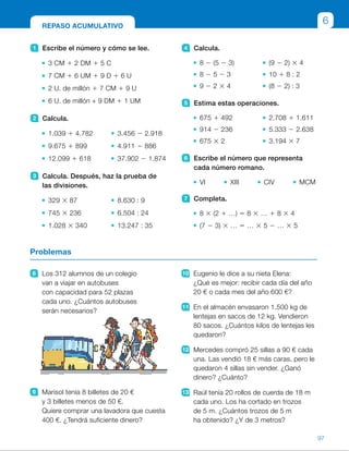 4 Calcula.
8 2 (5 2 3) (9 2 2) 3 4
8 2 5 2 3 10 1 8 : 2
9 2 2 3 4 (8 2 2) : 3
5 Estima estas operaciones.
675 1 492 2.708 1 1.611
914 2 236 5.333 2 2.638
675 3 2 3.194 3 7
6 Escribe el número que representa
cada número romano.
VI XIII CIV MCM
7 Completa.
8 3 (2 1 …) 5 8 3 … 1 8 3 4
(7 2 3) 3 … 5 … 3 5 2 … 3 5
1 Escribe el número y cómo se lee.
3 CM 1 2 DM 1 5 C
7 CM 1 6 UM 1 9 D 1 6 U
2 U. de millón 1 7 CM 1 9 U
6 U. de millón + 9 DM 1 1 UM
2 Calcula.
1.039 1 4.782 3.456 2 2.918
9.675 1 899 4.911 2 886
12.099 1 618 37.902 2 1.874
3 Calcula. Después, haz la prueba de
las divisiones.
329 3 87 8.630 : 9
745 3 236 6.504 : 24
1.028 3 340 13.247 : 35
8 Los 312 alumnos de un colegio
van a viajar en autobuses
con capacidad para 52 plazas
cada uno. ¿Cuántos autobuses
serán necesarios?
9 Marisol tenía 8 billetes de 20 €
y 3 billetes menos de 50 €.
Quiere comprar una lavadora que cuesta
400 €. ¿Tendrá suficiente dinero?
10 Eugenio le dice a su nieta Elena:
¿Qué es mejor: recibir cada día del año
20 € o cada mes del año 600 €?
11 En el almacén envasaron 1.500 kg de
lentejas en sacos de 12 kg. Vendieron
80 sacos. ¿Cuántos kilos de lentejas les
quedaron?
12 Mercedes compró 25 sillas a 90 € cada
una. Las vendió 18 € más caras, pero le
quedaron 4 sillas sin vender. ¿Ganó
dinero? ¿Cuánto?
13 Raúl tenía 20 rollos de cuerda de 18 m
cada uno. Los ha cortado en trozos
de 5 m. ¿Cuántos trozos de 5 m
ha obtenido? ¿Y de 3 metros?
Problemas
REPASO ACUMULATIVO
6
97
ES0000000024590 663006-Unidad 06_22589.indd 97 10/03/2015 13:17:06
UNIDAD 6
5   •  700 1 500 5 1.200
 	 •  900 2 200 5 700
 	 •  700 3 2 5 1.400
 	 •  3.000 1 2.000 5 5.000
 	 •  5.000 2 3.000 5 2.000
 	 •  3.000 3 7 5 21.000
6   •  6      •  13      •  104      •  1.900
7   •  8 3 (2 1 4) 5 8 3 2 1 8 3 4 5
5 48
 	 •  (7 2 3) 3 5 5 7 3 5 2 3 3 5 5
5 20
8   312 : 52 5 6 
Serán necesarios 6 autobuses.
9  8 3 20 1 5 3 50 5 410 
410 . 400
Sí, tendrá suficiente dinero.
10 365 3 20 5 7.300 
12 3 600 5 7.200
Es mejor cada día 20 €.
11  1.500 : 12 5 125
125 2 80 5 45
45 3 12 5 540
Quedaron 540 kg de lentejas.
12 25 3 90 5 2.250 
(90 1 18) 3 21 5 2.268
2.268 2 2.250 5 18
Mercedes ganó 18 €.
13  18 : 5   c 5 3, r 5 3
De cada rollo obtiene 3 trozos
de 5 m y 1 trozo de 3 m.
En total ha obtenido 60 trozos
de 5 m y 20 trozos de 3 m.
Notas
Repaso en común
•  Pida a los alumnos que realicen de forma individual las actividades
propuestas en esta página. Después, haga una puesta en común con
los resultados obtenidos para detectar las dificultades. Puede pedir también
a los alumnos que digan en qué actividades han tenido más problemas.
Si lo cree conveniente, proponga otras actividades similares a las propuestas
para reforzar los contenidos.
23
 