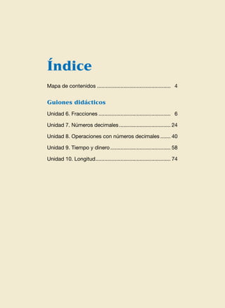 Índice
Mapa de contenidos...................................................  4
Guiones didácticos
Unidad 6. Fracciones..................................................  6
Unidad 7. Números decimales.................................... 24
Unidad 8. Operaciones con números decimales........ 40
Unidad 9. Tiempo y dinero.......................................... 58
Unidad 10. Longitud.................................................... 74
 