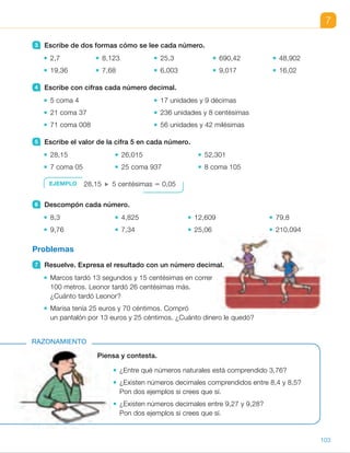7
Piensa y contesta.
¿Entre qué números naturales está comprendido 3,76?
¿Existen números decimales comprendidos entre 8,4 y 8,5?
Pon dos ejemplos si crees que sí.
¿Existen números decimales entre 9,27 y 9,28?
Pon dos ejemplos si crees que sí.
RAZONAMIENTO
3 Escribe de dos formas cómo se lee cada número.
2,7 8,123 25,3 690,42 48,902
19,36 7,68 6,003 9,017 16,02
4 Escribe con cifras cada número decimal.
5 coma 4 17 unidades y 9 décimas
21 coma 37 236 unidades y 8 centésimas
71 coma 008 56 unidades y 42 milésimas
5 Escribe el valor de la cifra 5 en cada número.
28,15 26,015 52,301
7 coma 05 25 coma 937 8 coma 105
6 Descompón cada número.
8,3 4,825 12,609 79,8
9,76 7,34 25,06 210,094
Problemas
7 Resuelve. Expresa el resultado con un número decimal.
Marcos tardó 13 segundos y 15 centésimas en correr
100 metros. Leonor tardó 26 centésimas más.
¿Cuánto tardó Leonor?
Marisa tenía 25 euros y 70 céntimos. Compró
un pantalón por 13 euros y 25 céntimos. ¿Cuánto dinero le quedó?
EJEMPLO 28,15 5 centésimas 5 0,05
103
ES0000000024590 663006-Unidad 07_22590.indd 103 10/03/2015 13:16:58
UNIDAD 7
5 	 • 5 centésimas 5 0,05
	 • 5 milésimas 5 0,005
	 • 5 decenas 5 50 unidades
	 • 5 centésimas 5 0,05
	 • 5 unidades 5 5
	 • 5 milésimas 5 0,005
6 	 • 8 U 1 3 d 5 8 1 0,3
	 • 9 U 1 7 d 1 6 c 5
5 9 1 0,7 1 0,06
	 • 4 U 1 8 d 1 2 c 1 5 m 5
5 4 1 0,8 1 0,02 1 0,005
	 • 7 U 1 3 d 1 4 c 5
5 7 1 0,3 1 0,04
	 • 1 D 1 2 U 1 6 d 1 9 m 5
5 10 1 2 1 0,6 1 0,009
	 • 2 D 1 5 U 1 6 c 5
5 20 1 5 1 0,06
	 • 7 D 1 9 U 1 8 d 5
5 70 1 9 1 0,8
	 • 2 C 1 1 D 1 9 c 1 4 m 5
5 200 1 10 1 0,09 1 0,004
7 	 • Marcos: 13,15 s.
15 1 26 5 41
Leonor: 13,41 s.
Leonor tardó 13,41 segundos.
	 • Marisa: 25,70 €.
25 2 13 5 12
70 2 25 5 45
Le quedaron 12,45 €.
Razonamiento
• Entre 3 y 4.
• Sí, existen infinitos números
decimales. Por ejemplo: 8,41,
8,412...
• Sí, existen infinitos números
decimales. Por ejemplo: 8,271,
8,272...
Notas
Otras actividades
• Realice actividades de paso de unas expresiones a otras para potenciar
la comprensión de los números decimales. Enuncie o escriba una
de las expresiones posibles (con cifras, con letras de una de las dos formas,
descompuesta en forma de suma, descompuesta en sus órdenes…) y pida
a los alumnos que determinen todas las otras.
• Escriba varias expresiones de números decimales en la pizarra. Los alumnos
deberán determinar cuáles de ellas corresponden a un mismo número
decimal. Aproveche para trabajar los números con ceros ya que suelen
plantear especiales dificultades.
31
 
