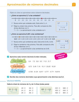 7Aproximación de números decimales
Fíjate en cómo se aproximan estos números decimales.
¿Cómo se aproxima 3,7 a las unidades?
1.º Busca entre qué unidades está. Está entre 3 y 4.
2.º Elige la unidad más próxima. Para ello compara la cifra
de las décimas con 5.
7 . 5 La aproximación a las unidades es 4.
¿Cómo se aproxima 9,481 a las centésimas?
1.º Busca entre qué centésimas está. Está entre 9,48 y 9,49.
2.º Elige la centésima más próxima. Para ello compara la cifra
de las milésimas con 5.
1 , 5 La aproximación a las centésimas es 9,48.
3,7 4
7 . 5
3 1 1 5 4
9,481 9,48
1 , 5
8 5 8
3 3,43,2 3,6 3,93,1 3,5 3,83,3 3,7 4
9,48 9,481 9,4859,483 9,487 9,4899,482 9,4869,484 9,488 9,49
1 Aproxima cada número decimal al orden indicado.
6,4 7,2 8,8 9,3 11,6 21,7
8,72 5,49 7,18 10,11 25,63 42,91
0,726 8,124 9,017 4,777 4,771 19,818
2 Escribe dos números decimales cuya aproximación a las décimas sea 8,4.
A las unidades
A las décimas
A las centésimas
Halla la mitad de números de 2 y de 3 cifras (todas pares)
CÁLCULO MENTAL
48 : 2 68 : 2
24 : 2 84 : 2
26 : 2 88 : 2
64 : 2 5 32 486 : 2 5 243
242 : 2 688 : 2
426 : 2 846 : 2
468 : 2 864 : 2
105
ES0000000024590 663006-Unidad 07_22590.indd 105 10/03/2015 13:17:00
UNIDAD 7
Propósitos
•  Aproximar números decimales a las
unidades, décimas y centésimas.
Sugerencias didácticas
Para empezar. Realice actividades
de aproximación de números
naturales.
Para explicar. Muestre la similitud
con el trabajo realizado al aproximar
los números naturales. Deje claro que
el número decimal obtenido en cada
caso será un número natural,  
un número con una cifra decimal  
o un número con dos cifras
decimales. En este curso hemos
aproximado cada número al orden
inmediatamente menor que él. Puede
extender el trabajo a aproximaciones
a órdenes menores (un número  
de tres cifras decimales a las décimas
o unidades) si lo cree conveniente.
Actividades
1 	 •  6	 7	 9	 9	 12	 22
 	 •  8,7	 5,5	 7,2	 10,1	 25,6	 42,9
 	 •  0,73		 8,12		 9,02
	     4,78		 4,77		 19,82
2 	 R. M.
	 8,43        8,42        8,39        8,37
Cálculo mental
• 24       • 34    	 • 121      • 344
• 12       • 42	 • 213      • 423    
• 13       • 44   	 • 234      • 432
Notas
Otras actividades
• Utilizando las tarjetas con números decimales realizadas en el apartado
Otras actividades de la página anterior, pida a distintos alumnos  
que salgan a la pizarra y trabajen las aproximaciones. Por ejemplo, pida 
a cada uno de ellos que aproxime al orden inmediatamente menor  
su número. La clase comprobará si su respuesta es correcta o no. 
Después, pida a todos que digan dos números cuya aproximación 
a ese orden sea la misma que la de ese número.
Inteligencia
espacial
33
 